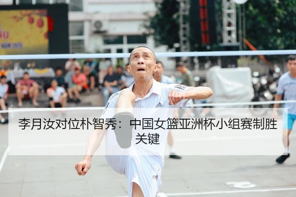 李月汝对位朴智秀：中国女篮亚洲杯小组赛制胜关键